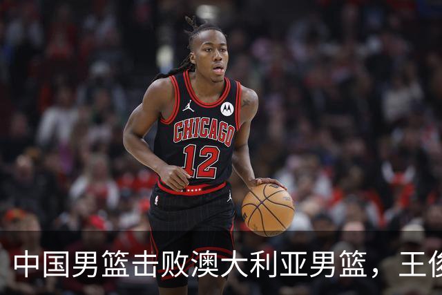 中国男篮击败澳大利亚男篮，王俊杰砍23分